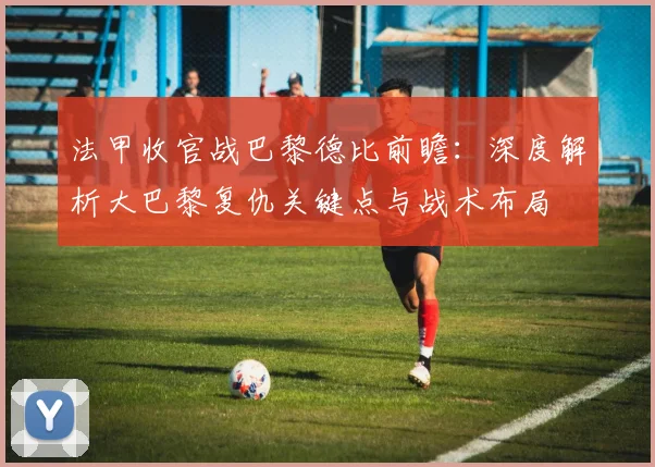 法甲收官战巴黎德比前瞻：深度解析大巴黎复仇关键点与战术布局