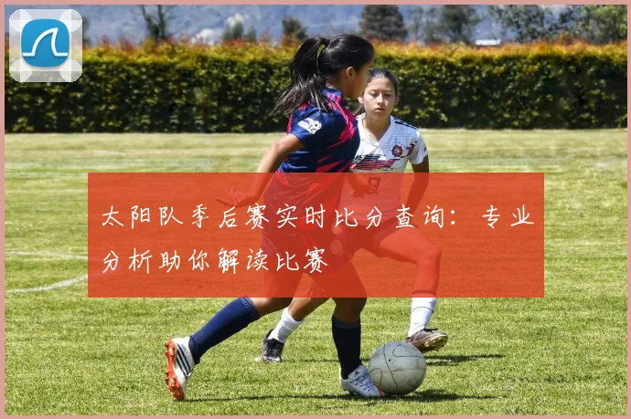 太阳队季后赛实时比分查询：专业分析助你解读比赛