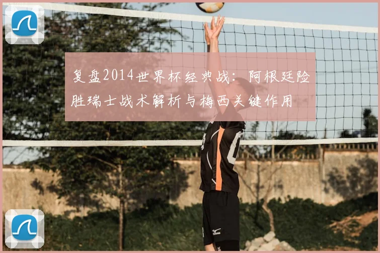 复盘2014世界杯经典战:阿根廷险胜瑞士战术解析与梅西关键作用