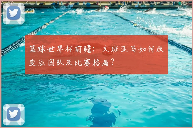 篮球世界杯前瞻：文班亚马如何改变法国队及比赛格局？