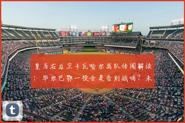 皇马右后卫卡瓦哈尔离队传闻解读：毕尔巴鄂一役会是告别战吗？未来去向分析
