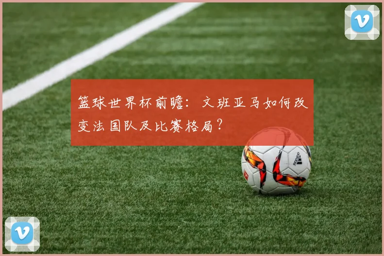 篮球世界杯前瞻：文班亚马如何改变法国队及比赛格局？