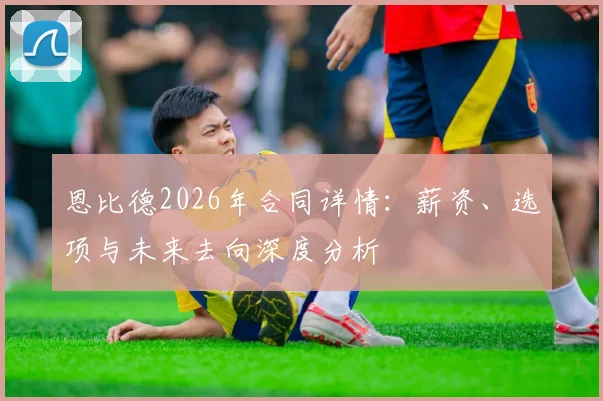 恩比德2026年合同详情：薪资、选项与未来去向深度分析