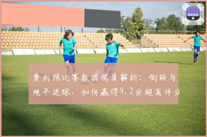 费利佩比赛数据深度解析：倒钩与绝平进球，如何赢得9.2分超高评分