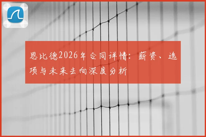 恩比德2026年合同详情：薪资、选项与未来去向深度分析