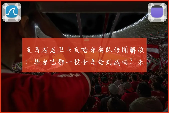 皇马右后卫卡瓦哈尔离队传闻解读:毕尔巴鄂一役会是告别战吗?未来去向分析