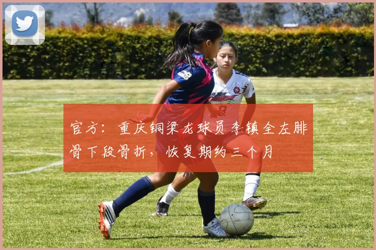 官方：重庆铜梁龙球员李镇全左腓骨下段骨折，恢复期约三个月